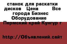 станок для раскатки дисков › Цена ­ 75 - Все города Бизнес » Оборудование   . Пермский край,Кунгур г.